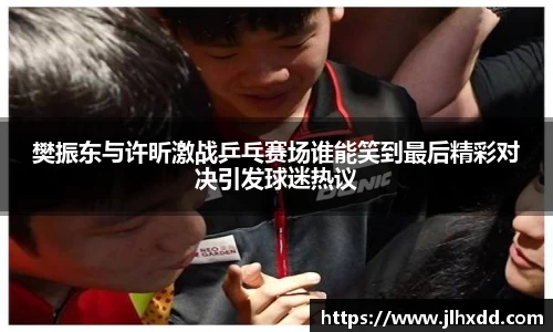 樊振东与许昕激战乒乓赛场谁能笑到最后精彩对决引发球迷热议